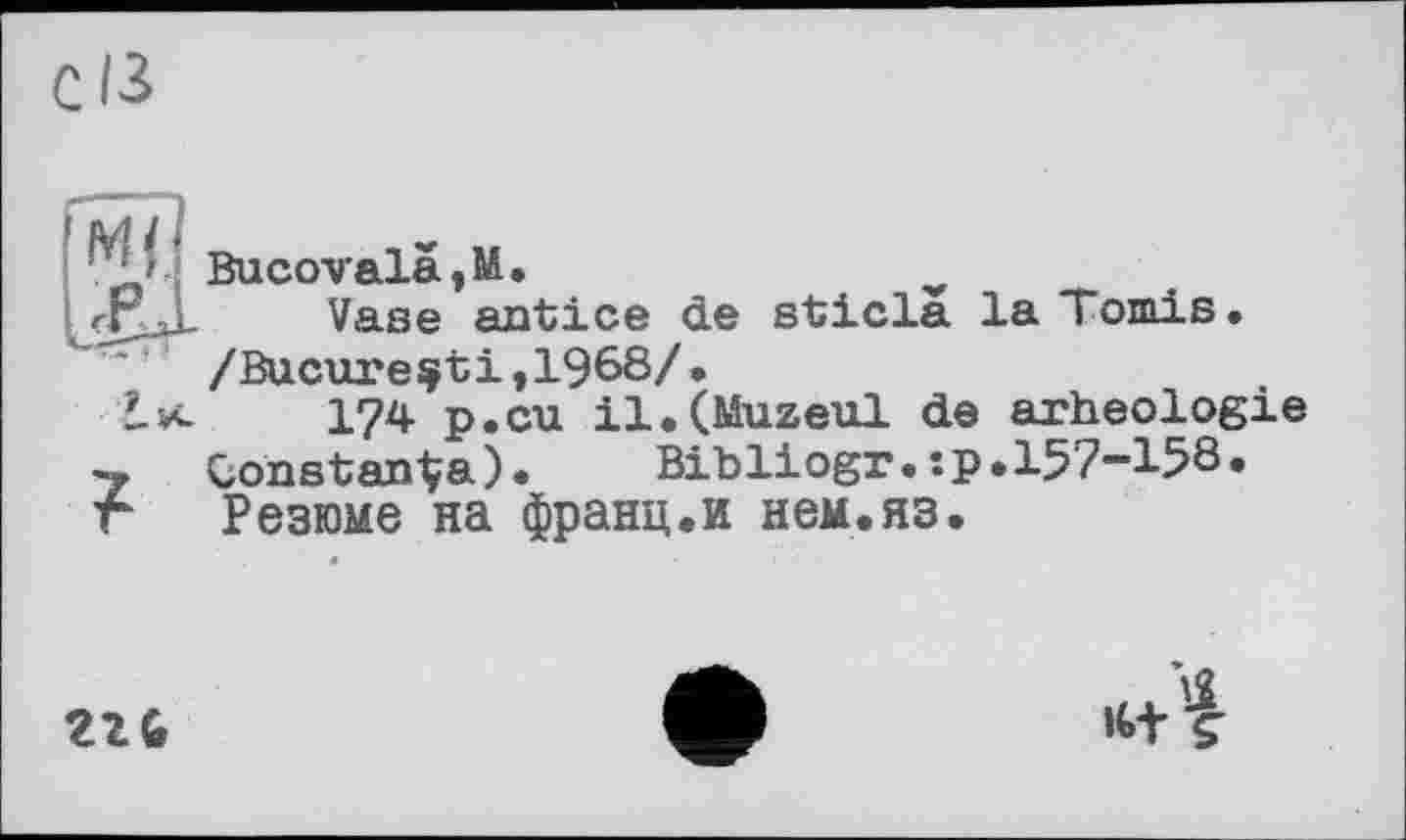 ﻿Bucovalà,M.
ггД. Vase antice de sticla la Tomis.
~ ' /Bucure^ti ,1968/ •
L*.	174 p.cu il.(Muzeul de arheologie
~ Constants). Bibliogr.:p.157-158.
г Резюме на франц.и нем.яз.
21G
»t+t